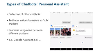 Types of Chatbots: Personal Assistant
• Collection of other chatbots
• Redirects actions/questions to ‘sub’
chatbots
• Seamless integration between
different chatbots
• e.g. Google Assistant, Siri, ...
 