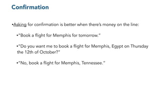 Conﬁrmation
•Asking for confirmation is better when there’s money on the line:
•“Book a flight for Memphis for tomorrow.”
•“Do you want me to book a flight for Memphis, Egypt on Thursday
the 12th of October?”
•“No, book a flight for Memphis, Tennessee.”
 