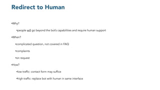 Redirect to Human
•Why?
•people will go beyond the bot’s capabilities and require human support
•When?
•complicated question, not covered in FAQ
•complaints
•on request
•How?
•low traffic: contact form may suffice
•high traffic: replace bot with human in same interface
 