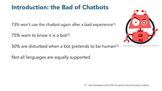 Introduction: the Bad of Chatbots
73% won’t use the chatbot again after a bad experience[1]
75% want to know it is a bot[1]
50% are disturbed when a bot pretends to be human[1]
Not all languages are equally supported
[1]: https://venturebeat.com/2017/06/17/the-good-the-bad-and-the-ugly-of-chatbots/
steemit.com/@resteemitnow
 