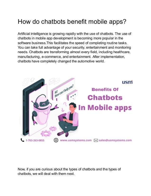 How do chatbots benefit mobile apps?
Artificial intelligence is growing rapidly with the use of chatbots. The use of
chatbots in mobile app development is becoming more popular in the
software business.This facilitates the speed of completing routine tasks.
You can take full advantage of your security, entertainment and monitoring
needs. Chatbots are transforming almost every field, including healthcare,
manufacturing, e-commerce, and entertainment. After implementation,
chatbots have completely changed the automotive world.
Now, if you are curious about the types of chatbots and the types of
chatbots, we will deal with them next.
 