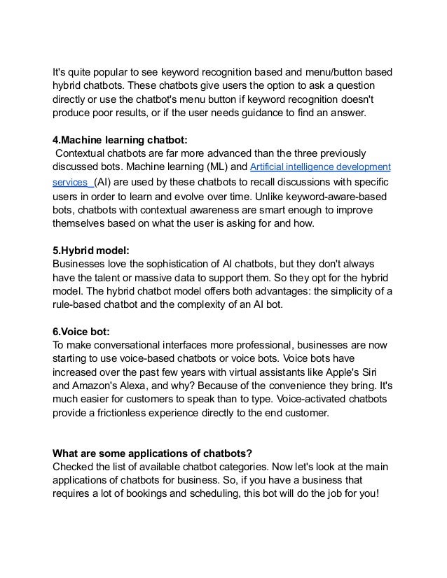 It's quite popular to see keyword recognition based and menu/button based
hybrid chatbots. These chatbots give users the option to ask a question
directly or use the chatbot's menu button if keyword recognition doesn't
produce poor results, or if the user needs guidance to find an answer.
4.Machine learning chatbot:
Contextual chatbots are far more advanced than the three previously
discussed bots. Machine learning (ML) and Artificial intelligence development
services (AI) are used by these chatbots to recall discussions with specific
users in order to learn and evolve over time. Unlike keyword-aware-based
bots, chatbots with contextual awareness are smart enough to improve
themselves based on what the user is asking for and how.
5.Hybrid model:
Businesses love the sophistication of AI chatbots, but they don't always
have the talent or massive data to support them. So they opt for the hybrid
model. The hybrid chatbot model offers both advantages: the simplicity of a
rule-based chatbot and the complexity of an AI bot.
6.Voice bot:
To make conversational interfaces more professional, businesses are now
starting to use voice-based chatbots or voice bots. Voice bots have
increased over the past few years with virtual assistants like Apple's Siri
and Amazon's Alexa, and why? Because of the convenience they bring. It's
much easier for customers to speak than to type. Voice-activated chatbots
provide a frictionless experience directly to the end customer.
What are some applications of chatbots?
Checked the list of available chatbot categories. Now let's look at the main
applications of chatbots for business. So, if you have a business that
requires a lot of bookings and scheduling, this bot will do the job for you!
 