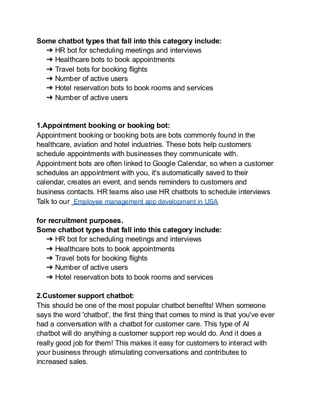 Some chatbot types that fall into this category include:
➔ HR bot for scheduling meetings and interviews
➔ Healthcare bots to book appointments
➔ Travel bots for booking flights
➔ Number of active users
➔ Hotel reservation bots to book rooms and services
➔ Number of active users
1.Appointment booking or booking bot:
Appointment booking or booking bots are bots commonly found in the
healthcare, aviation and hotel industries. These bots help customers
schedule appointments with businesses they communicate with.
Appointment bots are often linked to Google Calendar, so when a customer
schedules an appointment with you, it's automatically saved to their
calendar, creates an event, and sends reminders to customers and
business contacts. HR teams also use HR chatbots to schedule interviews
Talk to our Employee management app development in USA
for recruitment purposes.
Some chatbot types that fall into this category include:
➔ HR bot for scheduling meetings and interviews
➔ Healthcare bots to book appointments
➔ Travel bots for booking flights
➔ Number of active users
➔ Hotel reservation bots to book rooms and services
2.Customer support chatbot:
This should be one of the most popular chatbot benefits! When someone
says the word 'chatbot', the first thing that comes to mind is that you've ever
had a conversation with a chatbot for customer care. This type of AI
chatbot will do anything a customer support rep would do. And it does a
really good job for them! This makes it easy for customers to interact with
your business through stimulating conversations and contributes to
increased sales.
 