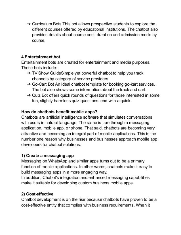 ➔ Curriculum Bots This bot allows prospective students to explore the
different courses offered by educational institutions. The chatbot also
provides details about course cost, duration and admission mode by
course.
4.Entertainment bot
Entertainment bots are created for entertainment and media purposes.
These bots include:
➔ TV Show GuideSimple yet powerful chatbot to help you track
channels by category of service providers
➔ Go-Cart Bot An ideal chatbot template for booking go-kart services.
The bot also shows some information about the track and cart.
➔ Quiz Bot offers quick rounds of questions for those interested in some
fun, slightly harmless quiz questions. end with a quick
How do chatbots benefit mobile apps?
Chatbots are artificial intelligence software that simulates conversations
with users in natural language. The same is true through a messaging
application, mobile app, or phone. That said, chatbots are becoming very
attractive and becoming an integral part of mobile applications. This is the
number one reason why businesses and businesses approach mobile app
developers for chatbot solutions.
1) Create a messaging app
Messaging on WhatsApp and similar apps turns out to be a primary
function of mobile applications. In other words, chatbots make it easy to
build messaging apps in a more engaging way.
In addition, Chabot's integration and enhanced messaging capabilities
make it suitable for developing custom business mobile apps.
2) Cost-effective
Chatbot development is on the rise because chatbots have proven to be a
cost-effective entity that complies with business requirements. When it
 