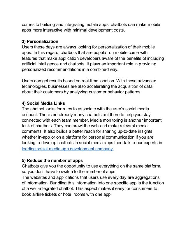 comes to building and integrating mobile apps, chatbots can make mobile
apps more interactive with minimal development costs.
3) Personalization
Users these days are always looking for personalization of their mobile
apps. In this regard, chatbots that are popular on mobile come with
features that make application developers aware of the benefits of including
artificial intelligence and chatbots. It plays an important role in providing
personalized recommendations in a combined way.
Users can get results based on real-time location. With these advanced
technologies, businesses are also accelerating the acquisition of data
about their customers by analyzing customer behavior patterns.
4) Social Media Links
The chatbot looks for rules to associate with the user's social media
account. There are already many chatbots out there to help you stay
connected with each team member. Media monitoring is another important
task of chatbots. They can crawl the web and make relevant media
comments. It also builds a better reach for sharing up-to-date insights,
whether in-app or on a platform for personal communication.If you are
looking to develop chatbots in social media apps then talk to our experts in
leading social media app development company.
5) Reduce the number of apps
Chatbots give you the opportunity to use everything on the same platform,
so you don't have to switch to the number of apps.
The websites and applications that users use every day are aggregations
of information. Bundling this information into one specific app is the function
of a well-integrated chatbot. This aspect makes it easy for consumers to
book airline tickets or hotel rooms with one app.
 