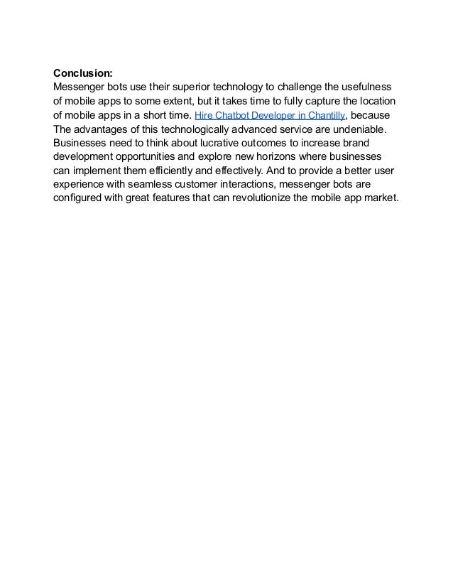 Conclusion:
Messenger bots use their superior technology to challenge the usefulness
of mobile apps to some extent, but it takes time to fully capture the location
of mobile apps in a short time. Hire Chatbot Developer in Chantilly, because
The advantages of this technologically advanced service are undeniable.
Businesses need to think about lucrative outcomes to increase brand
development opportunities and explore new horizons where businesses
can implement them efficiently and effectively. And to provide a better user
experience with seamless customer interactions, messenger bots are
configured with great features that can revolutionize the mobile app market.
 