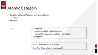 Atomic Category
<category>
<pattern>10 DOLLARS</pattern>
<template> wow, what a cheap </template>
</category>
User: This watch is for 10 dollars
Chat Bot: Wow, what a cheap watch!
• Contains patterns that does not have wildcards
“*” or “_”.
• Example:
• Conversation:
 