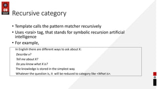Recursive category
• Template calls the pattern matcher recursively
• Uses <srai> tag, that stands for symbolic recursion artificial
intelligence
• For example,
In English there are different ways to ask about X:
Describe x?
Tell me about X?
Do you know what X is?
The knowledge is stored in the simplest way.
Whatever the question is, it will be reduced to category like <What is>.
 