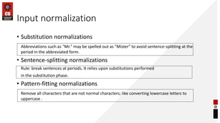 Input normalization
• Substitution normalizations
Abbreviations such as "Mr." may be spelled out as "Mister" to avoid sentence-splitting at the
period in the abbreviated form.
• Sentence-splitting normalizations
Rule: break sentences at periods. It relies upon substitutions performed
in the substitution phase.
• Pattern-fitting normalizations
Remove all characters that are not normal characters; like converting lowercase letters to
uppercase .
 