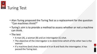 Turing Test
• Alan Turing proposed the Turing Test as a replacement for the question
“Can machines think?”
• Turing's aim is to provide a method to assess whether or not a machine
can think.
• The test
• A man (A), a woman (B) and an interrogator (C) chat.
• The objective of the interrogator is to determine which of the other two is the
woman
• If a machine (bot) chats instead of A or B and fools the interrogator, it has
passed the Turing test.
 