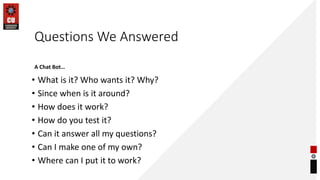 Questions We Answered
• What is it? Who wants it? Why?
• Since when is it around?
• How does it work?
• How do you test it?
• Can it answer all my questions?
• Can I make one of my own?
• Where can I put it to work?
A Chat Bot…
 