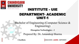 DISCOVER . LEARN . EMPOWER
ChatBots
INSTITUTE - UIE
DEPARTMENT- ACADEMIC
UNIT-1
Bachelor of Engineering (Computer Science &
Engineering)
Disruptive Technologies– I
Prepared By: Dr. Amandeep Sharma
 