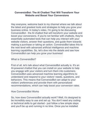 ConversioBot: The AI Chatbot That Will Transform Your
Website and Boost Your Conversions
Hey everyone, welcome back to my channel where we talk about
the latest and greatest tools and strategies to help you grow your
business online. In today's video, I'm going to be discussing
ConversioBot - the AI chatbot that will transform your website and
boost your conversions. If you're not familiar with chatbots, they're
essentially automated tools that can help you interact with your
website visitors, answer their questions, and guide them towards
making a purchase or taking an action. ConversioBot takes this to
the next level with advanced arti
fi
cial intelligence and machine
learning capabilities. So, let's dive into the details and see how
ConversioBot can help you grow your business!
What is ConversioBot?
First of all, let's talk about what ConversioBot actually is. It's an
AI-powered chatbot that you can install on your website to help
you engage with your visitors and turn them into customers.
ConversioBot uses advanced machine learning algorithms to
understand and respond to your visitors' needs, questions, and
behaviors. This means that ConversioBot can adapt to your
visitors' preferences and provide them with personalized
recommendations, which can help boost your conversion rates.
How ConversioBot Works
So, how does ConversioBot actually work? Well, it's designed to
be incredibly easy to use and set up. You don't need any coding
or technical skills to get started - just follow a few simple steps
and you'll be up and running in no time. Once you've installed
 