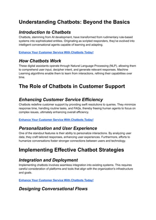 Understanding Chatbots: Beyond the Basics
Introduction to Chatbots
Chatbots, stemming from AI development, have transformed from rudimentary rule-based
systems into sophisticated entities. Originating as scripted responders, they've evolved into
intelligent conversational agents capable of learning and adapting.
Enhance Your Customer Service With Chatbots Today!
How Chatbots Work
These digital assistants operate through Natural Language Processing (NLP), allowing them
to comprehend user input, decipher intent, and generate relevant responses. Machine
Learning algorithms enable them to learn from interactions, refining their capabilities over
time.
The Role of Chatbots in Customer Support
Enhancing Customer Service Efficiency
Chatbots redefine customer support by providing swift resolutions to queries. They minimize
response time, handling routine tasks, and FAQs, thereby freeing human agents to focus on
complex issues, ultimately enhancing overall efficiency.
Enhance Your Customer Service With Chatbots Today!
Personalization and User Experience
One of the standout features is their ability to personalize interactions. By analyzing user
data, they craft tailored responses, enhancing user experiences. Furthermore, efforts to
humanize conversations foster stronger connections between users and technology.
Implementing Effective Chatbot Strategies
Integration and Deployment
Implementing chatbots involves seamless integration into existing systems. This requires
careful consideration of platforms and tools that align with the organization's infrastructure
and goals.
Enhance Your Customer Service With Chatbots Today!
Designing Conversational Flows
 