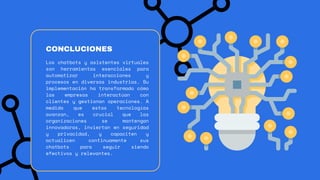 Los chatbots y asistentes virtuales
son herramientas esenciales para
automatizar interacciones y
procesos en diversas industrias. Su
implementación ha transformado cómo
las empresas interactúan con
clientes y gestionan operaciones. A
medida que estas tecnologías
avanzan, es crucial que las
organizaciones se mantengan
innovadoras, inviertan en seguridad
y privacidad, y capaciten y
actualicen continuamente sus
chatbots para seguir siendo
efectivos y relevantes.
CONCLUCIONES
 