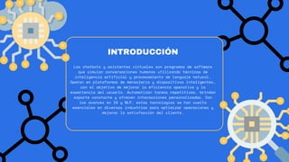 Los chatbots y asistentes virtuales son programas de software
que simulan conversaciones humanas utilizando técnicas de
inteligencia artificial y procesamiento de lenguaje natural.
Operan en plataformas de mensajería y dispositivos inteligentes,
con el objetivo de mejorar la eficiencia operativa y la
experiencia del usuario. Automatizan tareas repetitivas, brindan
soporte constante y ofrecen interacciones personalizadas. Con
los avances en IA y NLP, estas tecnologías se han vuelto
esenciales en diversas industrias para optimizar operaciones y
mejorar la satisfacción del cliente.
INTRODUCCIÓN
 