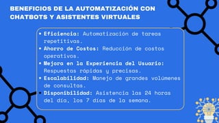 BENEFICIOS DE LA AUTOMATIZACIÓN CON
CHATBOTS Y ASISTENTES VIRTUALES
Eficiencia: Automatización de tareas
repetitivas.
Ahorro de Costos: Reducción de costos
operativos.
Mejora en la Experiencia del Usuario:
Respuestas rápidas y precisas.
Escalabilidad: Manejo de grandes volúmenes
de consultas.
Disponibilidad: Asistencia las 24 horas
del día, los 7 días de la semana.
 