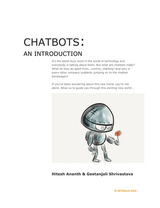 ©	GETSKILLA	2016
CHATBOTS:
AN INTRODUCTION
It's the latest buzz word in the world of technology and
everybody is talking about them. But what are chatbots really?
What do they do apart from...ummm, chatting? And why is
every other company suddenly jumping on to the chatbot
bandwagon?
If you've been wondering about this new trend, you're not
alone. Allow us to guide you through this exciting new world...
Hitesh Ananth & Geetanjali Shrivastava
 