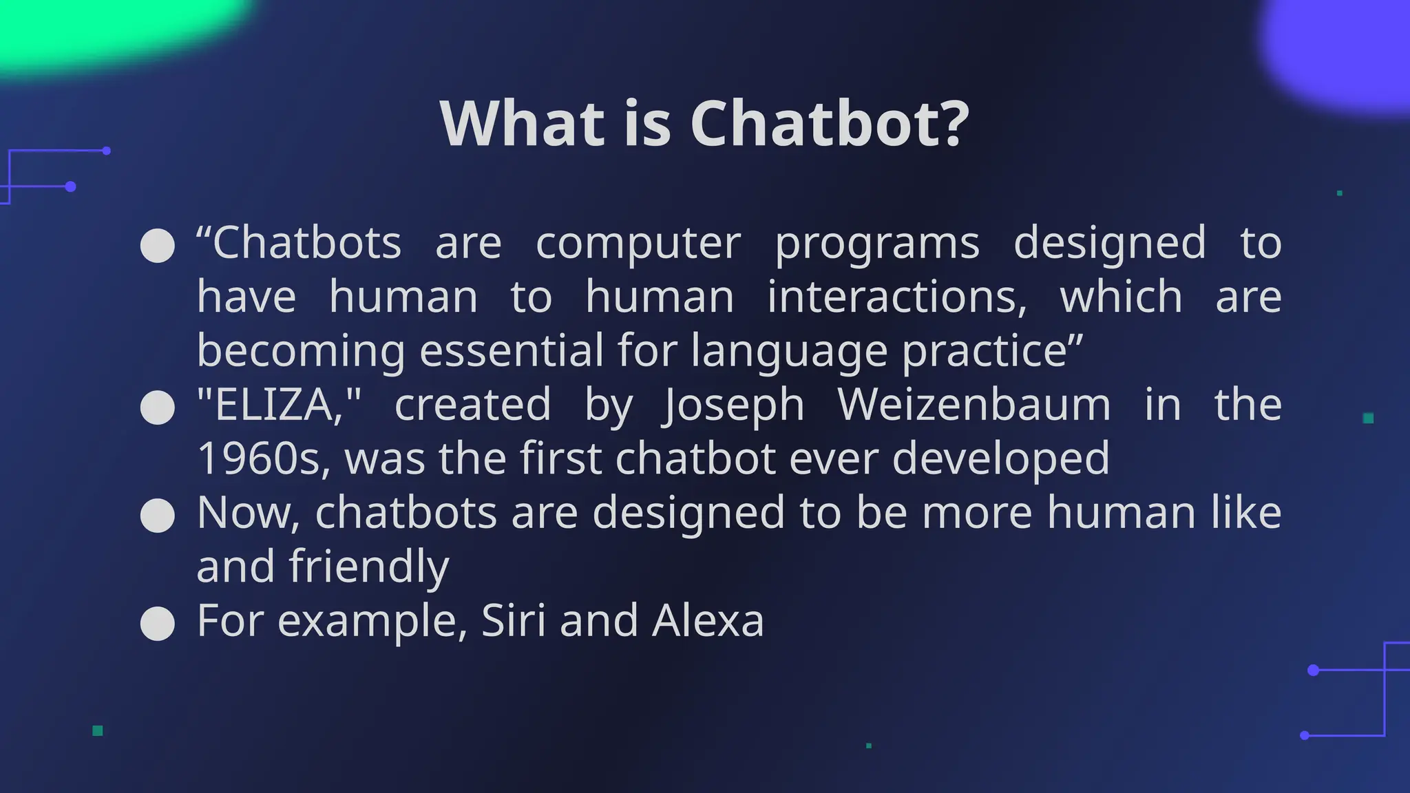 What is Chatbot?
● “Chatbots are computer programs designed to
have human to human interactions, which are
becoming essential for language practice”
● "ELIZA," created by Joseph Weizenbaum in the
1960s, was the first chatbot ever developed
● Now, chatbots are designed to be more human like
and friendly
● For example, Siri and Alexa