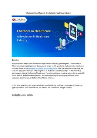 Chatbots in Healthcare: A Revolution in Healthcare Industry
Overview
Imagine a world where your smartphone is your medical advisor, providing fast, tailored advice.
When it comes to treating chronic diseases and simple health questions, chatbots in the healthcare
industry, as one of the emerging healthcare technology trends, have the potential to alter how we
seek and receive medical care. The integration of chatbots is just one example of the innovative
technologies shaping the future of healthcare. These technologies, including telemedicine, wearable
health devices, and AI-driven diagnostics, are revolutionizing the industry by providing more
accessible, personalized, and efficient healthcare solutions.
In this blog, we will discuss how chatbots are beneficial in the healthcare industry and the various
types of chatbots used in healthcare. So, without any further ado, let's get started!
Chatbot Conversion Statistics
 