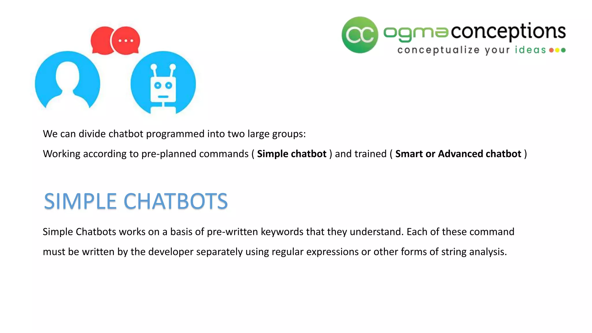 We can divide chatbot programmed into two large groups:
Working according to pre-planned commands ( Simple chatbot ) and trained ( Smart or Advanced chatbot )
Simple Chatbots works on a basis of pre-written keywords that they understand. Each of these command
must be written by the developer separately using regular expressions or other forms of string analysis.
SIMPLE CHATBOTS
 