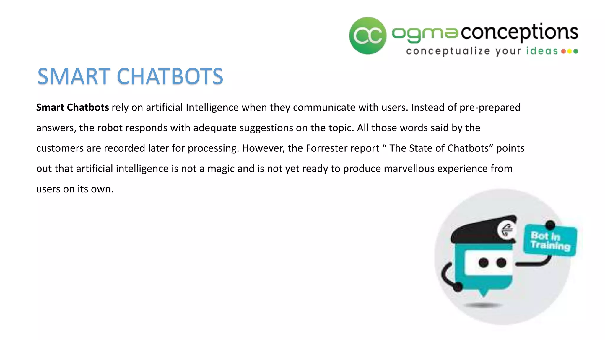 Smart Chatbots rely on artificial Intelligence when they communicate with users. Instead of pre-prepared
answers, the robot responds with adequate suggestions on the topic. All those words said by the
customers are recorded later for processing. However, the Forrester report “ The State of Chatbots” points
out that artificial intelligence is not a magic and is not yet ready to produce marvellous experience from
users on its own.
SMART CHATBOTS
 