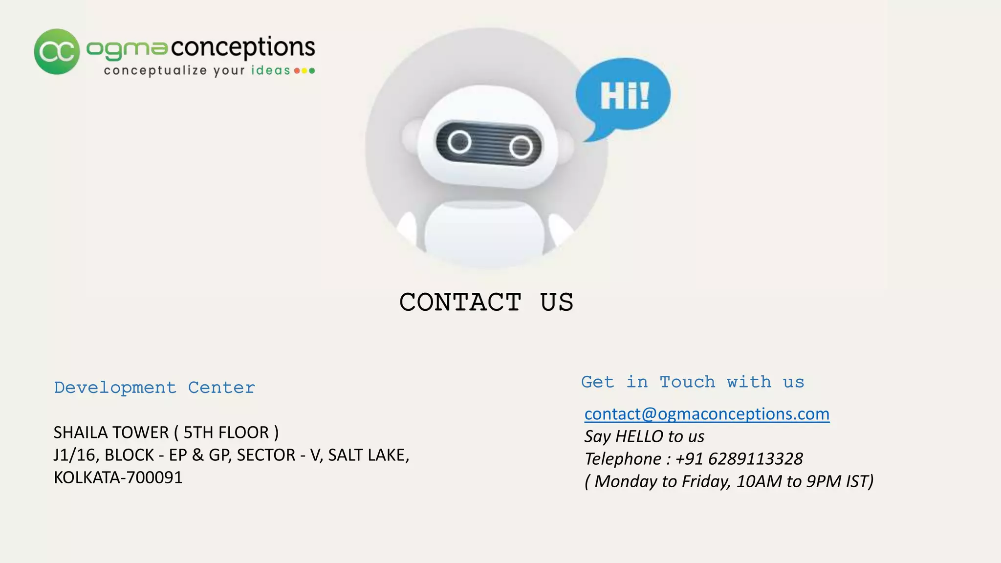 CONTACT US
Development Center
SHAILA TOWER ( 5TH FLOOR )
J1/16, BLOCK - EP & GP, SECTOR - V, SALT LAKE,
KOLKATA-700091
Get in Touch with us
contact@ogmaconceptions.com
Say HELLO to us
Telephone : +91 6289113328
( Monday to Friday, 10AM to 9PM IST)
 