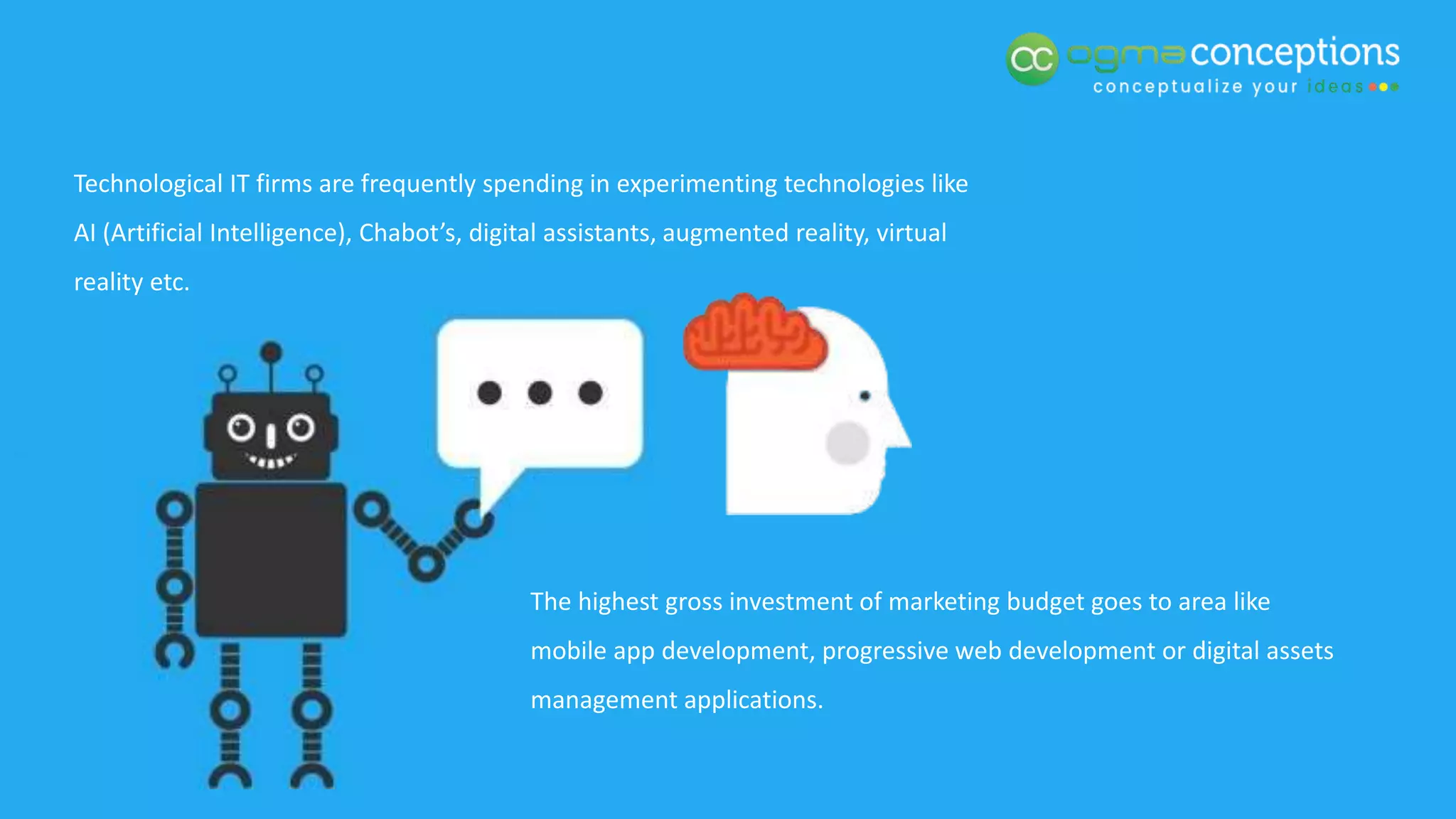 Technological IT firms are frequently spending in experimenting technologies like
AI (Artificial Intelligence), Chabot’s, digital assistants, augmented reality, virtual
reality etc.
The highest gross investment of marketing budget goes to area like
mobile app development, progressive web development or digital assets
management applications.
 