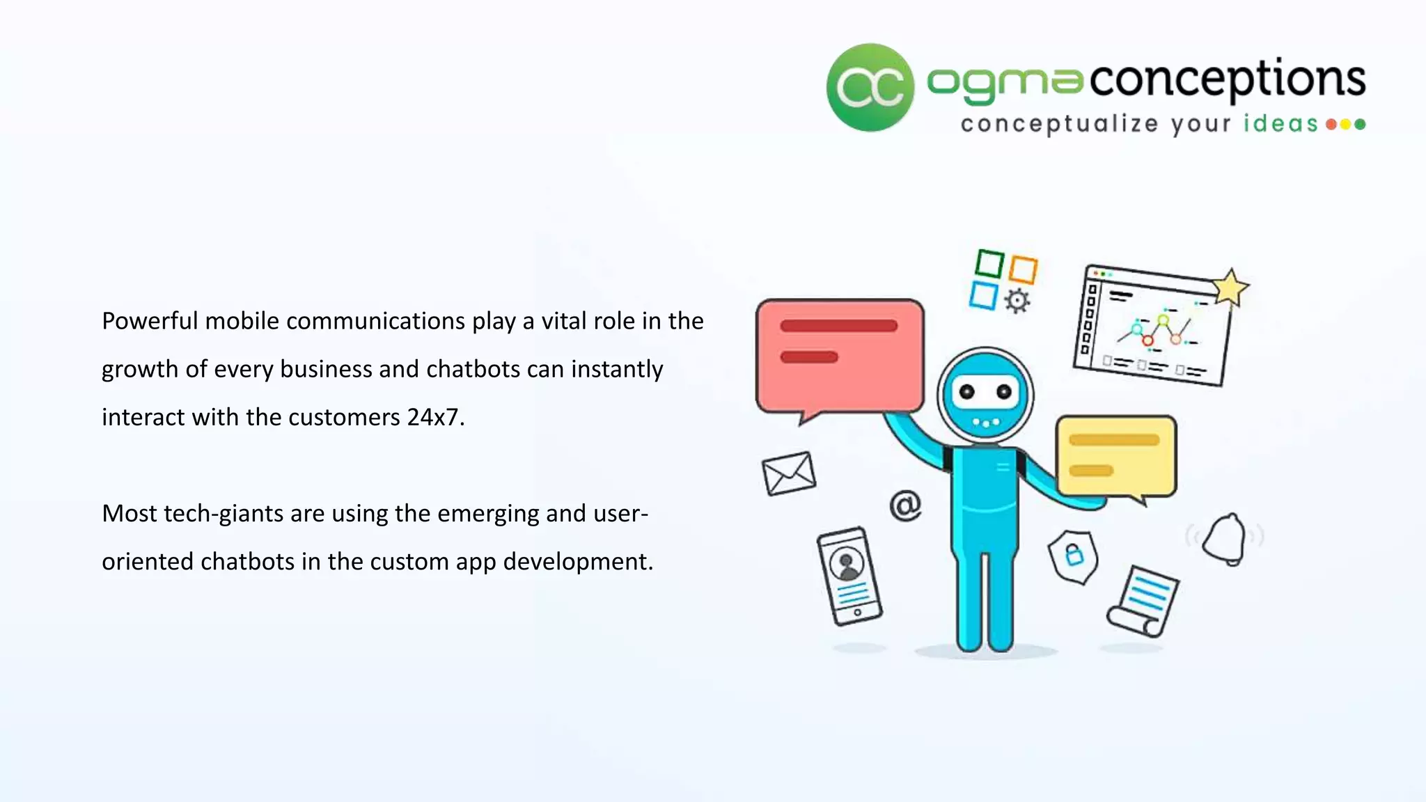 Powerful mobile communications play a vital role in the
growth of every business and chatbots can instantly
interact with the customers 24x7.
Most tech-giants are using the emerging and user-
oriented chatbots in the custom app development.
 