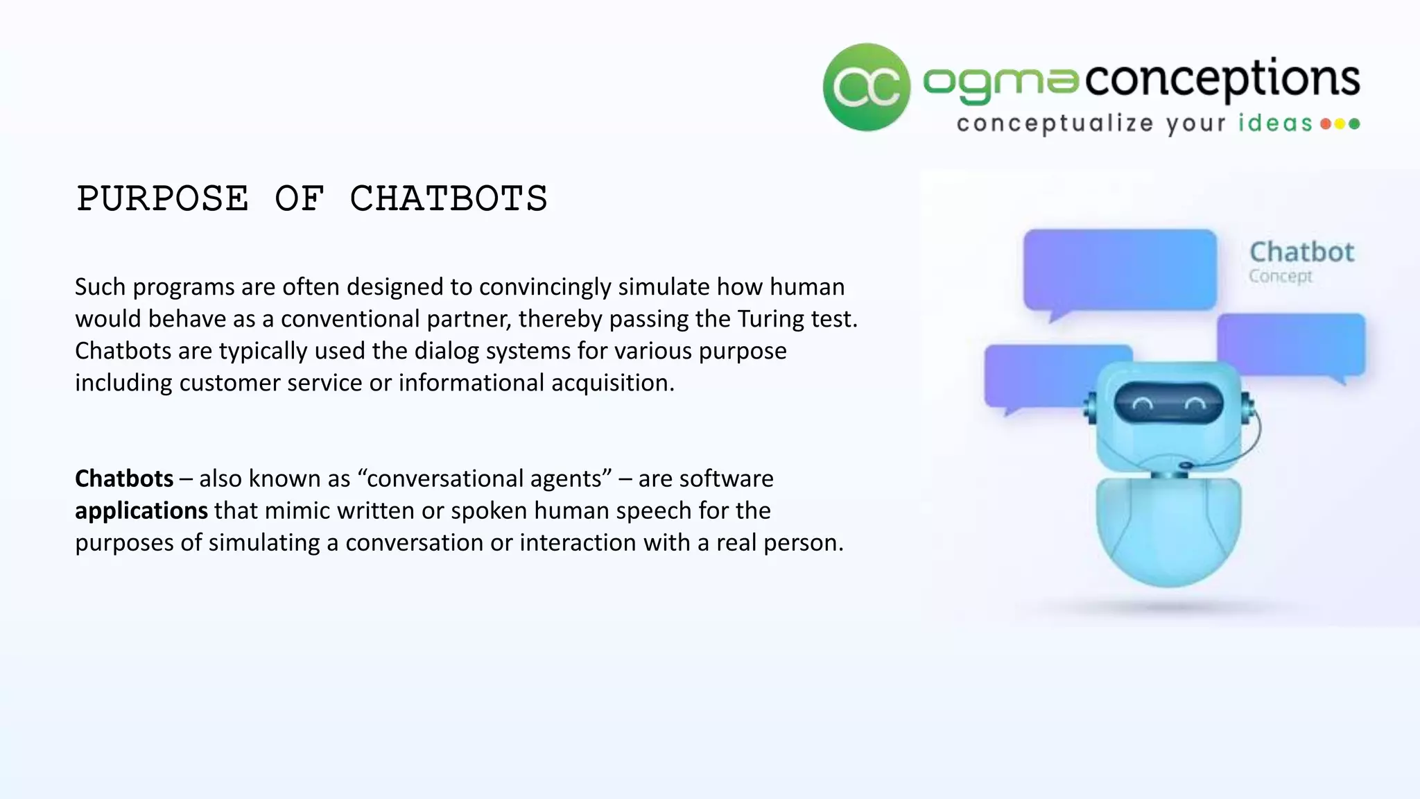 PURPOSE OF CHATBOTS
Such programs are often designed to convincingly simulate how human
would behave as a conventional partner, thereby passing the Turing test.
Chatbots are typically used the dialog systems for various purpose
including customer service or informational acquisition.
Chatbots – also known as “conversational agents” – are software
applications that mimic written or spoken human speech for the
purposes of simulating a conversation or interaction with a real person.
 