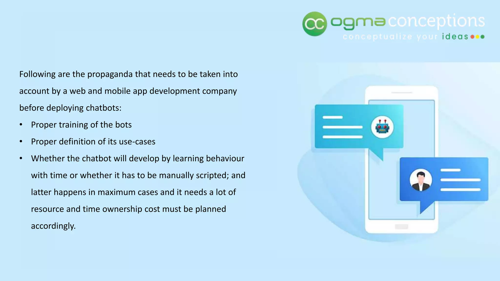 Following are the propaganda that needs to be taken into
account by a web and mobile app development company
before deploying chatbots:
• Proper training of the bots
• Proper definition of its use-cases
• Whether the chatbot will develop by learning behaviour
with time or whether it has to be manually scripted; and
latter happens in maximum cases and it needs a lot of
resource and time ownership cost must be planned
accordingly.
 