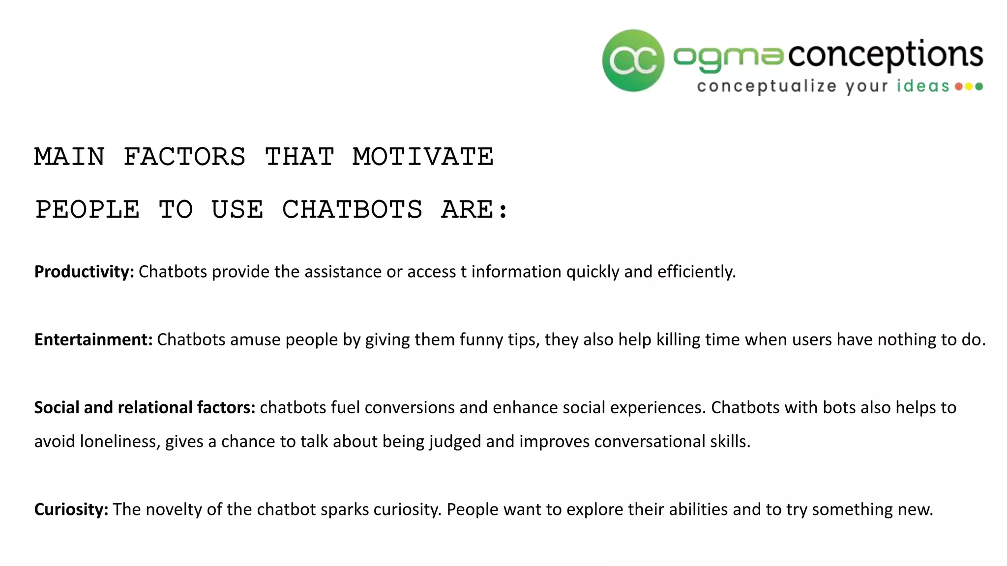 MAIN FACTORS THAT MOTIVATE
PEOPLE TO USE CHATBOTS ARE:
Productivity: Chatbots provide the assistance or access t information quickly and efficiently.
Entertainment: Chatbots amuse people by giving them funny tips, they also help killing time when users have nothing to do.
Social and relational factors: chatbots fuel conversions and enhance social experiences. Chatbots with bots also helps to
avoid loneliness, gives a chance to talk about being judged and improves conversational skills.
Curiosity: The novelty of the chatbot sparks curiosity. People want to explore their abilities and to try something new.
 
