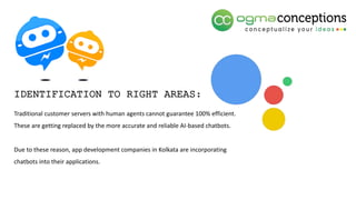 Traditional customer servers with human agents cannot guarantee 100% efficient.
These are getting replaced by the more accurate and reliable AI-based chatbots.
Due to these reason, app development companies in Kolkata are incorporating
chatbots into their applications.
IDENTIFICATION TO RIGHT AREAS:
 