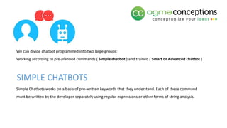 We can divide chatbot programmed into two large groups:
Working according to pre-planned commands ( Simple chatbot ) and trained ( Smart or Advanced chatbot )
Simple Chatbots works on a basis of pre-written keywords that they understand. Each of these command
must be written by the developer separately using regular expressions or other forms of string analysis.
SIMPLE CHATBOTS
 