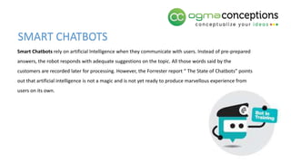 Smart Chatbots rely on artificial Intelligence when they communicate with users. Instead of pre-prepared
answers, the robot responds with adequate suggestions on the topic. All those words said by the
customers are recorded later for processing. However, the Forrester report “ The State of Chatbots” points
out that artificial intelligence is not a magic and is not yet ready to produce marvellous experience from
users on its own.
SMART CHATBOTS
 