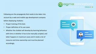 Following are the propaganda that needs to be taken into
account by a web and mobile app development company
before deploying chatbots:
• Proper training of the bots
• Proper definition of its use-cases
• Whether the chatbot will develop by learning behaviour
with time or whether it has to be manually scripted; and
latter happens in maximum cases and it needs a lot of
resource and time ownership cost must be planned
accordingly.
 