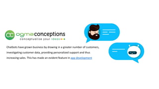 Chatbots have grown business by drawing in a greater number of customers,
investigating customer data, providing personalized support and thus
increasing sales. This has made an evident feature in app development
 