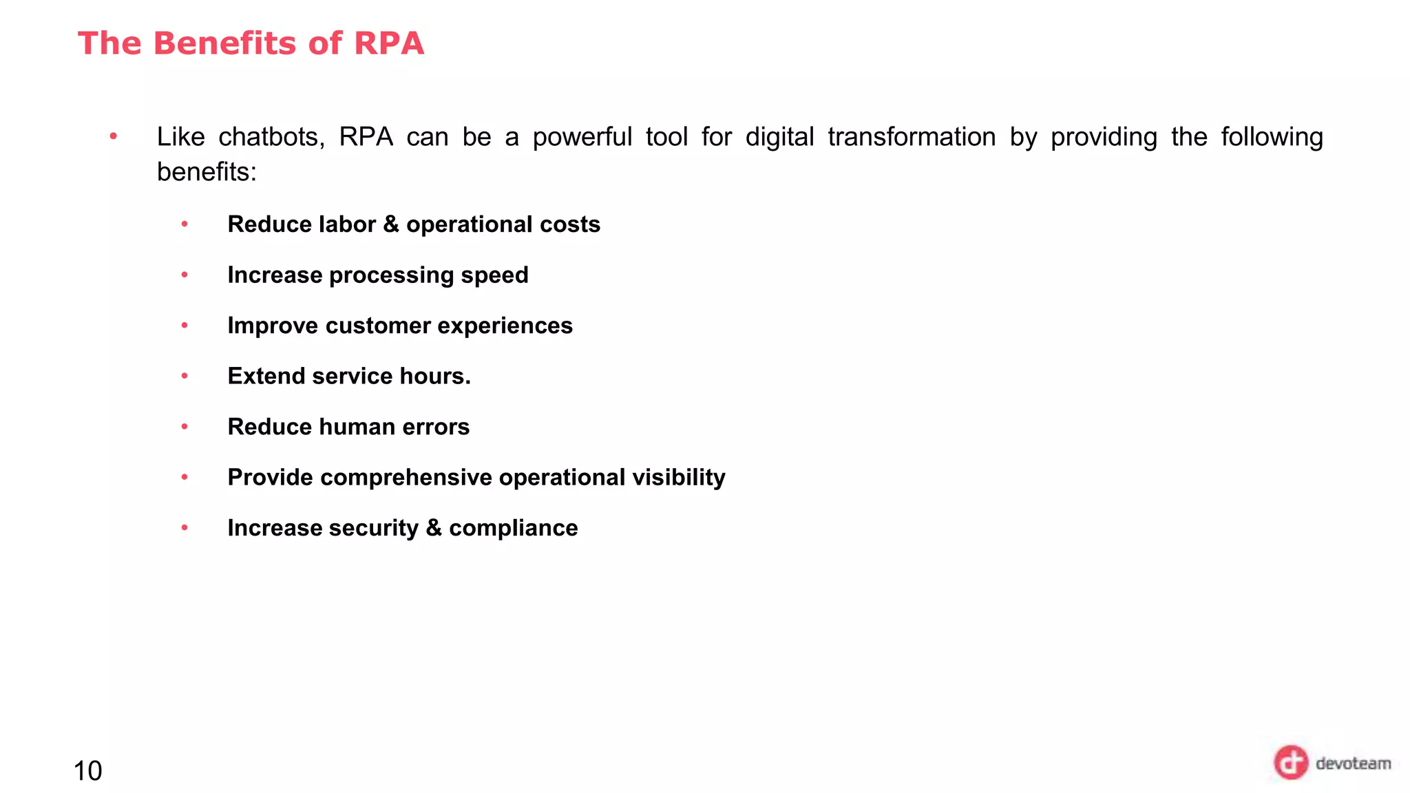 10
The Benefits of RPA
• Like chatbots, RPA can be a powerful tool for digital transformation by providing the following
benefits:
• Reduce labor & operational costs
• Increase processing speed
• Improve customer experiences
• Extend service hours.
• Reduce human errors
• Provide comprehensive operational visibility
• Increase security & compliance
 
