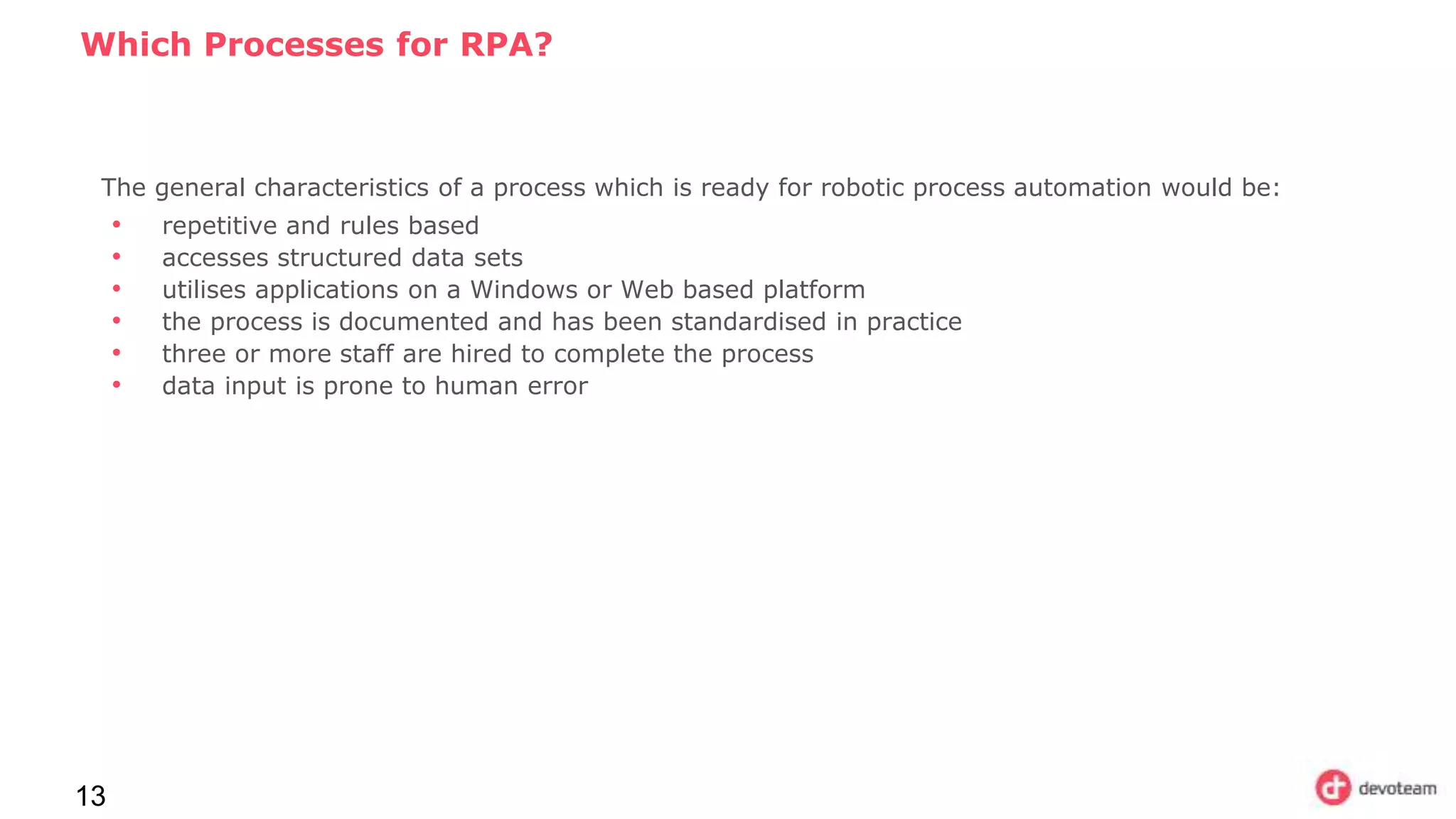 Which Processes for RPA?
13
The general characteristics of a process which is ready for robotic process automation would be:
• repetitive and rules based
• accesses structured data sets
• utilises applications on a Windows or Web based platform
• the process is documented and has been standardised in practice
• three or more staff are hired to complete the process
• data input is prone to human error
 