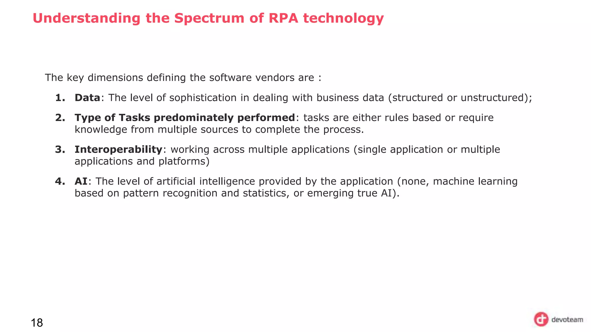 Understanding the Spectrum of RPA technology
18
The key dimensions defining the software vendors are :
1. Data: The level of sophistication in dealing with business data (structured or unstructured);
2. Type of Tasks predominately performed: tasks are either rules based or require
knowledge from multiple sources to complete the process.
3. Interoperability: working across multiple applications (single application or multiple
applications and platforms)
4. AI: The level of artificial intelligence provided by the application (none, machine learning
based on pattern recognition and statistics, or emerging true AI).
 