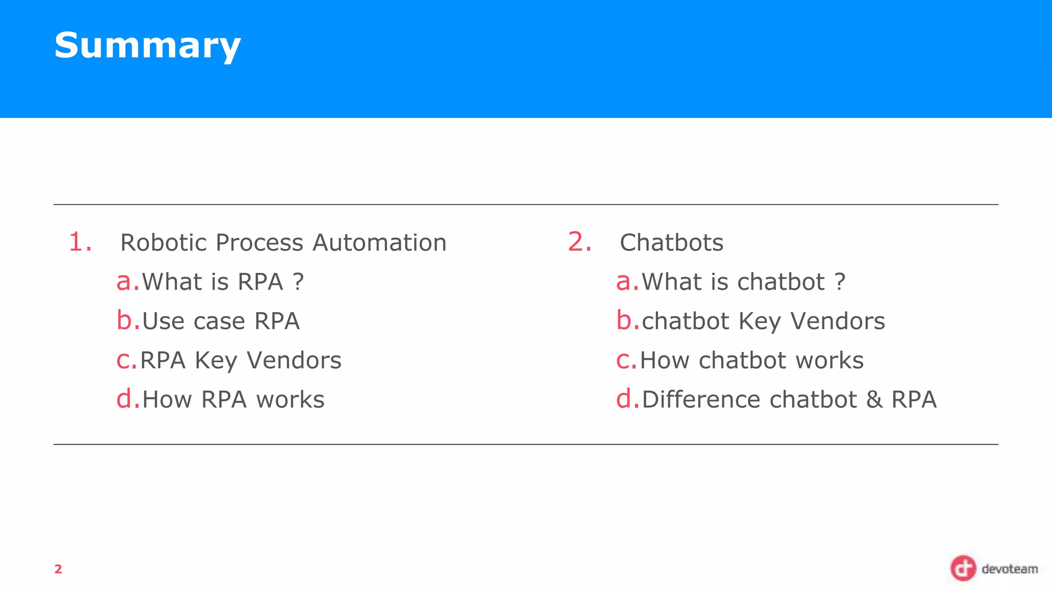 1. Robotic Process Automation
a.What is RPA ?
b.Use case RPA
c.RPA Key Vendors
d.How RPA works
Summary
2
2. Chatbots
a.What is chatbot ?
b.chatbot Key Vendors
c.How chatbot works
d.Difference chatbot & RPA
 