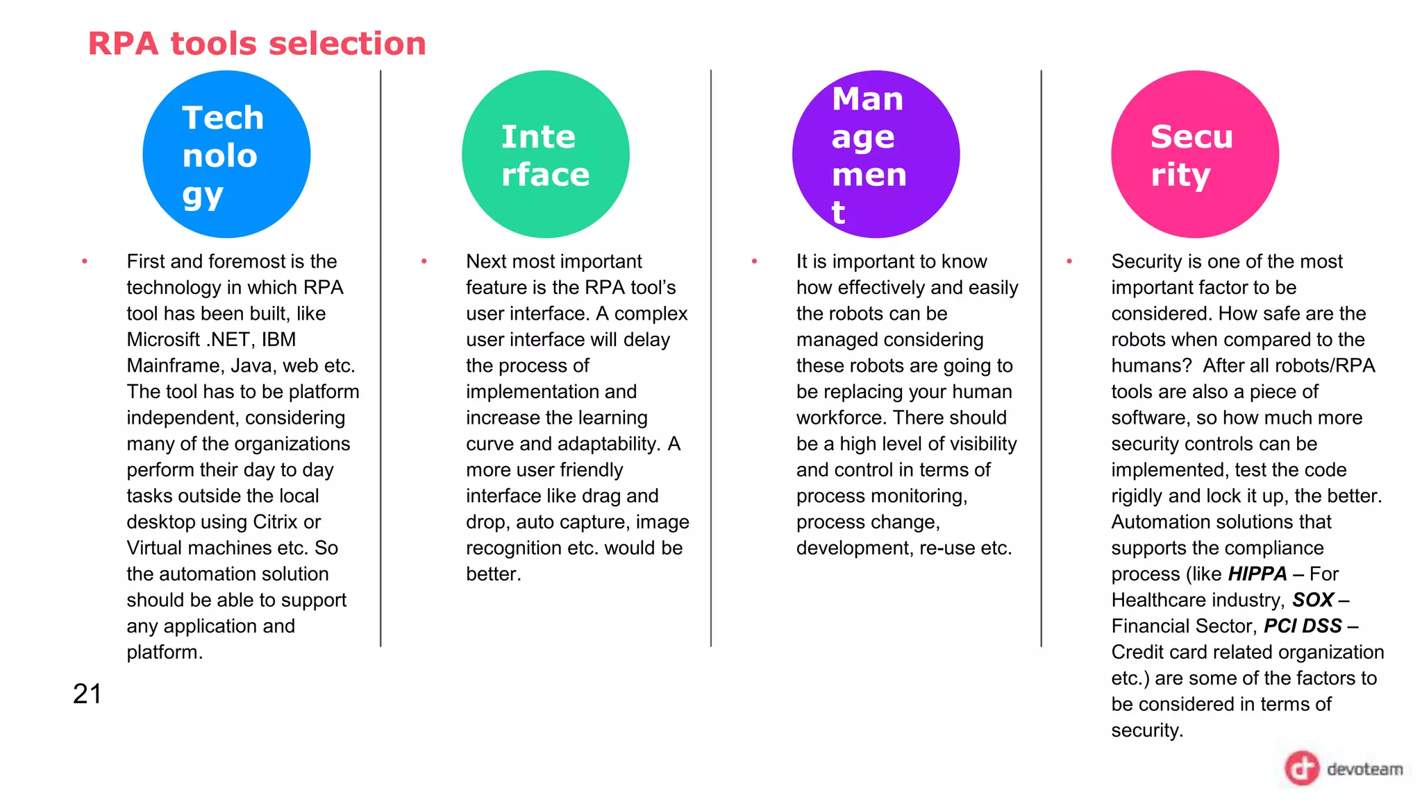 RPA tools selection
21
Tech
nolo
gy
• First and foremost is the
technology in which RPA
tool has been built, like
Microsift .NET, IBM
Mainframe, Java, web etc.
The tool has to be platform
independent, considering
many of the organizations
perform their day to day
tasks outside the local
desktop using Citrix or
Virtual machines etc. So
the automation solution
should be able to support
any application and
platform.
Inte
rface
• Next most important
feature is the RPA tool’s
user interface. A complex
user interface will delay
the process of
implementation and
increase the learning
curve and adaptability. A
more user friendly
interface like drag and
drop, auto capture, image
recognition etc. would be
better.
Man
age
men
t
• It is important to know
how effectively and easily
the robots can be
managed considering
these robots are going to
be replacing your human
workforce. There should
be a high level of visibility
and control in terms of
process monitoring,
process change,
development, re-use etc.
Secu
rity
• Security is one of the most
important factor to be
considered. How safe are the
robots when compared to the
humans? After all robots/RPA
tools are also a piece of
software, so how much more
security controls can be
implemented, test the code
rigidly and lock it up, the better.
Automation solutions that
supports the compliance
process (like HIPPA – For
Healthcare industry, SOX –
Financial Sector, PCI DSS –
Credit card related organization
etc.) are some of the factors to
be considered in terms of
security.
 