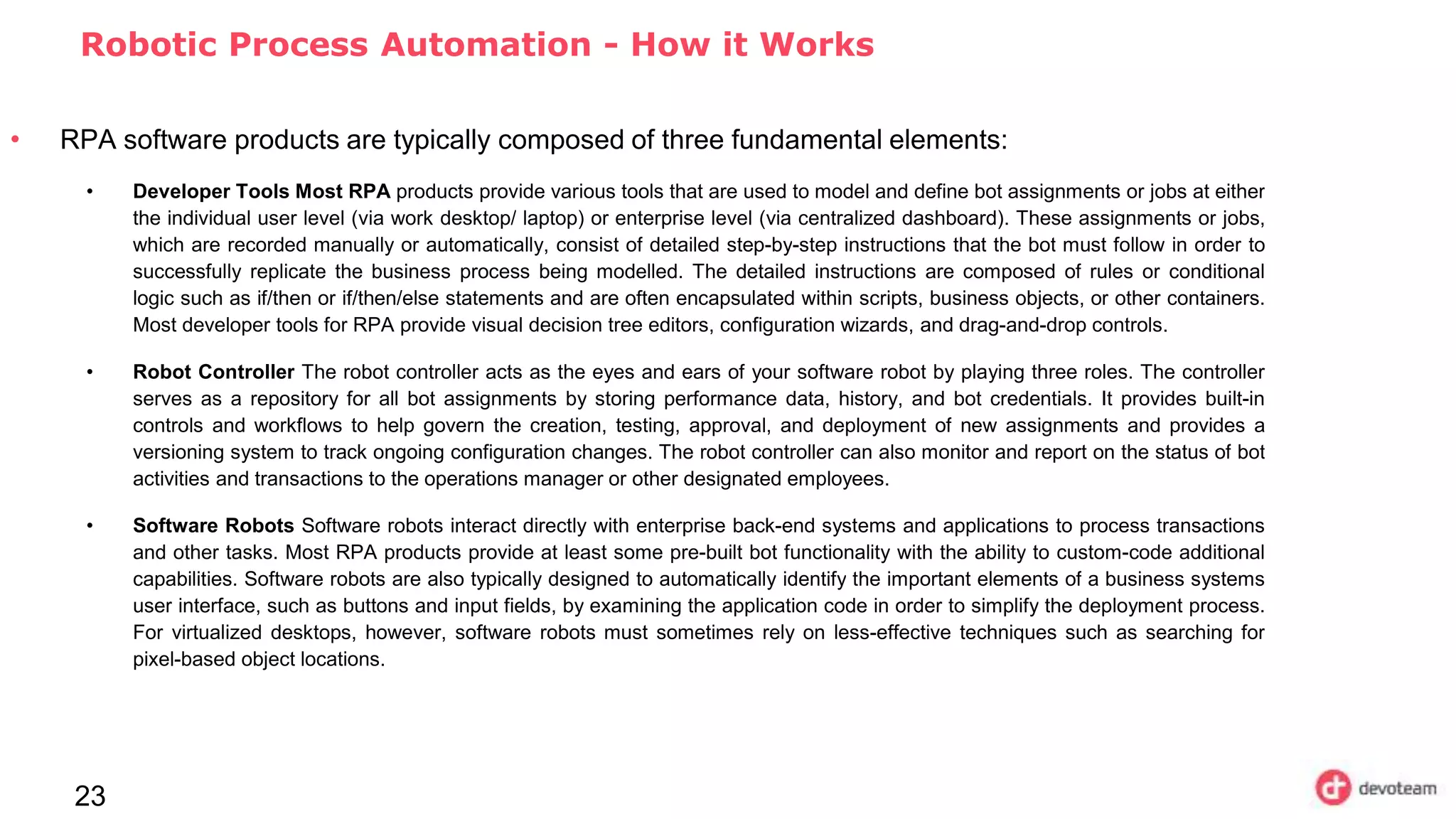 23
Robotic Process Automation - How it Works
• RPA software products are typically composed of three fundamental elements:
• Developer Tools Most RPA products provide various tools that are used to model and define bot assignments or jobs at either
the individual user level (via work desktop/ laptop) or enterprise level (via centralized dashboard). These assignments or jobs,
which are recorded manually or automatically, consist of detailed step-by-step instructions that the bot must follow in order to
successfully replicate the business process being modelled. The detailed instructions are composed of rules or conditional
logic such as if/then or if/then/else statements and are often encapsulated within scripts, business objects, or other containers.
Most developer tools for RPA provide visual decision tree editors, configuration wizards, and drag-and-drop controls.
• Robot Controller The robot controller acts as the eyes and ears of your software robot by playing three roles. The controller
serves as a repository for all bot assignments by storing performance data, history, and bot credentials. It provides built-in
controls and workflows to help govern the creation, testing, approval, and deployment of new assignments and provides a
versioning system to track ongoing configuration changes. The robot controller can also monitor and report on the status of bot
activities and transactions to the operations manager or other designated employees.
• Software Robots Software robots interact directly with enterprise back-end systems and applications to process transactions
and other tasks. Most RPA products provide at least some pre-built bot functionality with the ability to custom-code additional
capabilities. Software robots are also typically designed to automatically identify the important elements of a business systems
user interface, such as buttons and input fields, by examining the application code in order to simplify the deployment process.
For virtualized desktops, however, software robots must sometimes rely on less-effective techniques such as searching for
pixel-based object locations.
 