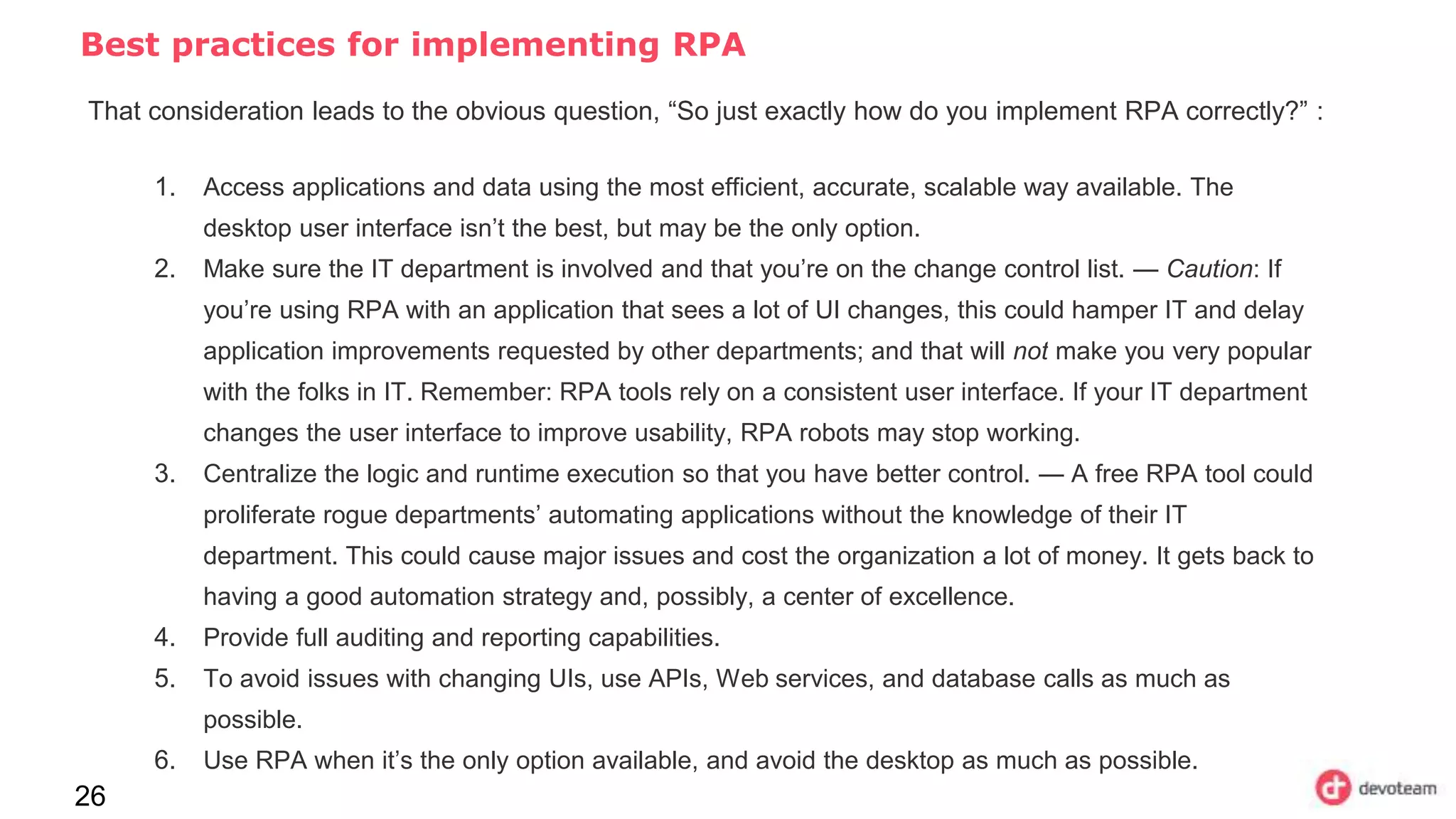 Best practices for implementing RPA
26
That consideration leads to the obvious question, “So just exactly how do you implement RPA correctly?” :
1. Access applications and data using the most efficient, accurate, scalable way available. The
desktop user interface isn’t the best, but may be the only option.
2. Make sure the IT department is involved and that you’re on the change control list. — Caution: If
you’re using RPA with an application that sees a lot of UI changes, this could hamper IT and delay
application improvements requested by other departments; and that will not make you very popular
with the folks in IT. Remember: RPA tools rely on a consistent user interface. If your IT department
changes the user interface to improve usability, RPA robots may stop working.
3. Centralize the logic and runtime execution so that you have better control. — A free RPA tool could
proliferate rogue departments’ automating applications without the knowledge of their IT
department. This could cause major issues and cost the organization a lot of money. It gets back to
having a good automation strategy and, possibly, a center of excellence.
4. Provide full auditing and reporting capabilities.
5. To avoid issues with changing UIs, use APIs, Web services, and database calls as much as
possible.
6. Use RPA when it’s the only option available, and avoid the desktop as much as possible.
 