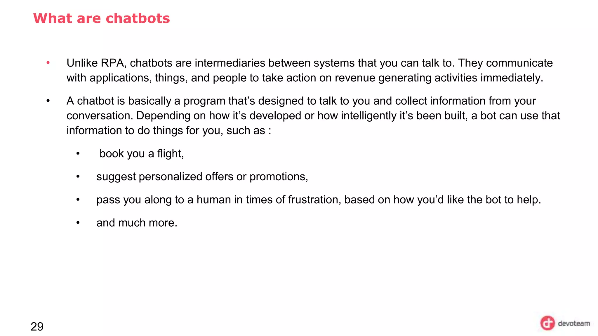 29
What are chatbots
• Unlike RPA, chatbots are intermediaries between systems that you can talk to. They communicate
with applications, things, and people to take action on revenue generating activities immediately.
• A chatbot is basically a program that’s designed to talk to you and collect information from your
conversation. Depending on how it’s developed or how intelligently it’s been built, a bot can use that
information to do things for you, such as :
• book you a flight,
• suggest personalized offers or promotions,
• pass you along to a human in times of frustration, based on how you’d like the bot to help.
• and much more.
 