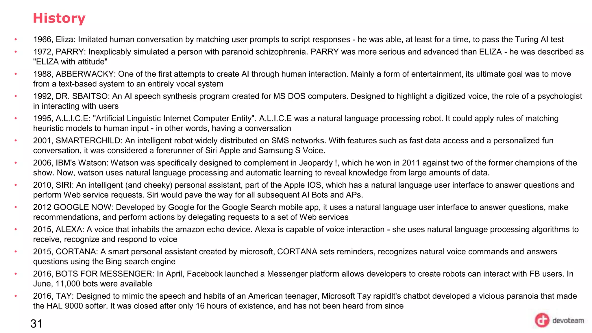 31
History
• 1966, Eliza: Imitated human conversation by matching user prompts to script responses - he was able, at least for a time, to pass the Turing AI test
• 1972, PARRY: Inexplicably simulated a person with paranoid schizophrenia. PARRY was more serious and advanced than ELIZA - he was described as
"ELIZA with attitude"
• 1988, ABBERWACKY: One of the first attempts to create AI through human interaction. Mainly a form of entertainment, its ultimate goal was to move
from a text-based system to an entirely vocal system
• 1992, DR. SBAITSO: An AI speech synthesis program created for MS DOS computers. Designed to highlight a digitized voice, the role of a psychologist
in interacting with users
• 1995, A.L.I.C.E: "Artificial Linguistic Internet Computer Entity". A.L.I.C.E was a natural language processing robot. It could apply rules of matching
heuristic models to human input - in other words, having a conversation
• 2001, SMARTERCHILD: An intelligent robot widely distributed on SMS networks. With features such as fast data access and a personalized fun
conversation, it was considered a forerunner of Siri Apple and Samsung S Voice.
• 2006, IBM's Watson: Watson was specifically designed to complement in Jeopardy !, which he won in 2011 against two of the former champions of the
show. Now, watson uses natural language processing and automatic learning to reveal knowledge from large amounts of data.
• 2010, SIRI: An intelligent (and cheeky) personal assistant, part of the Apple IOS, which has a natural language user interface to answer questions and
perform Web service requests. Siri would pave the way for all subsequent AI Bots and APs.
• 2012 GOOGLE NOW: Developed by Google for the Google Search mobile app, it uses a natural language user interface to answer questions, make
recommendations, and perform actions by delegating requests to a set of Web services
• 2015, ALEXA: A voice that inhabits the amazon echo device. Alexa is capable of voice interaction - she uses natural language processing algorithms to
receive, recognize and respond to voice
• 2015, CORTANA: A smart personal assistant created by microsoft, CORTANA sets reminders, recognizes natural voice commands and answers
questions using the Bing search engine
• 2016, BOTS FOR MESSENGER: In April, Facebook launched a Messenger platform allows developers to create robots can interact with FB users. In
June, 11,000 bots were available
• 2016, TAY: Designed to mimic the speech and habits of an American teenager, Microsoft Tay rapidlt's chatbot developed a vicious paranoia that made
the HAL 9000 softer. It was closed after only 16 hours of existence, and has not been heard from since
 