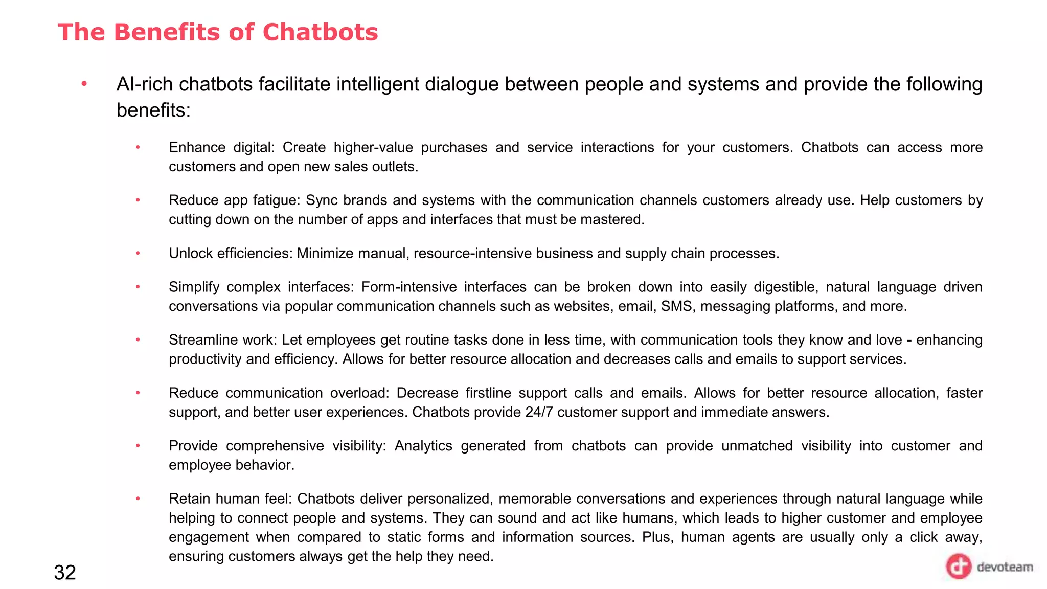 32
The Benefits of Chatbots
• AI-rich chatbots facilitate intelligent dialogue between people and systems and provide the following
benefits:
• Enhance digital: Create higher-value purchases and service interactions for your customers. Chatbots can access more
customers and open new sales outlets.
• Reduce app fatigue: Sync brands and systems with the communication channels customers already use. Help customers by
cutting down on the number of apps and interfaces that must be mastered.
• Unlock efficiencies: Minimize manual, resource-intensive business and supply chain processes.
• Simplify complex interfaces: Form-intensive interfaces can be broken down into easily digestible, natural language driven
conversations via popular communication channels such as websites, email, SMS, messaging platforms, and more.
• Streamline work: Let employees get routine tasks done in less time, with communication tools they know and love - enhancing
productivity and efficiency. Allows for better resource allocation and decreases calls and emails to support services.
• Reduce communication overload: Decrease firstline support calls and emails. Allows for better resource allocation, faster
support, and better user experiences. Chatbots provide 24/7 customer support and immediate answers.
• Provide comprehensive visibility: Analytics generated from chatbots can provide unmatched visibility into customer and
employee behavior.
• Retain human feel: Chatbots deliver personalized, memorable conversations and experiences through natural language while
helping to connect people and systems. They can sound and act like humans, which leads to higher customer and employee
engagement when compared to static forms and information sources. Plus, human agents are usually only a click away,
ensuring customers always get the help they need.
 