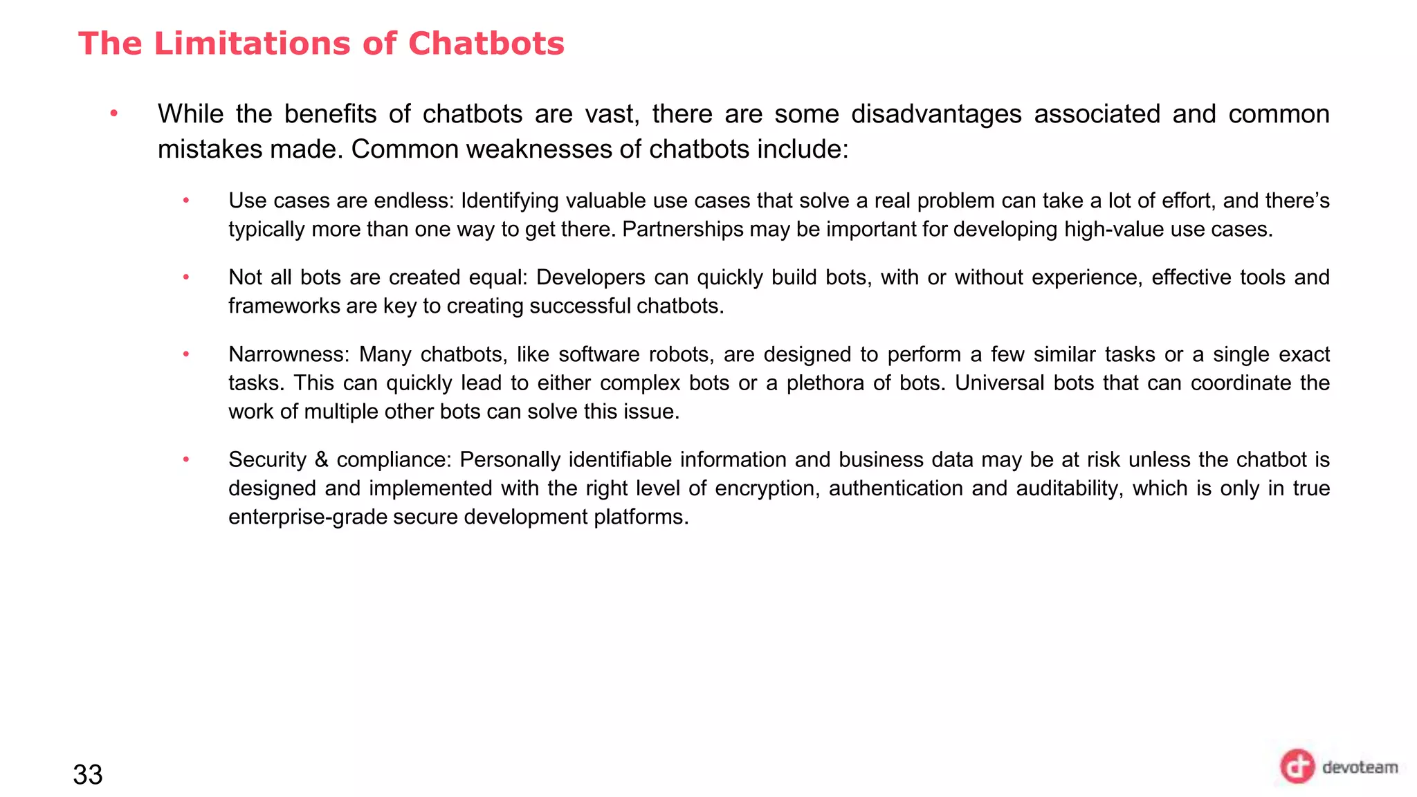 33
The Limitations of Chatbots
• While the benefits of chatbots are vast, there are some disadvantages associated and common
mistakes made. Common weaknesses of chatbots include:
• Use cases are endless: Identifying valuable use cases that solve a real problem can take a lot of effort, and there’s
typically more than one way to get there. Partnerships may be important for developing high-value use cases.
• Not all bots are created equal: Developers can quickly build bots, with or without experience, effective tools and
frameworks are key to creating successful chatbots.
• Narrowness: Many chatbots, like software robots, are designed to perform a few similar tasks or a single exact
tasks. This can quickly lead to either complex bots or a plethora of bots. Universal bots that can coordinate the
work of multiple other bots can solve this issue.
• Security & compliance: Personally identifiable information and business data may be at risk unless the chatbot is
designed and implemented with the right level of encryption, authentication and auditability, which is only in true
enterprise-grade secure development platforms.
 