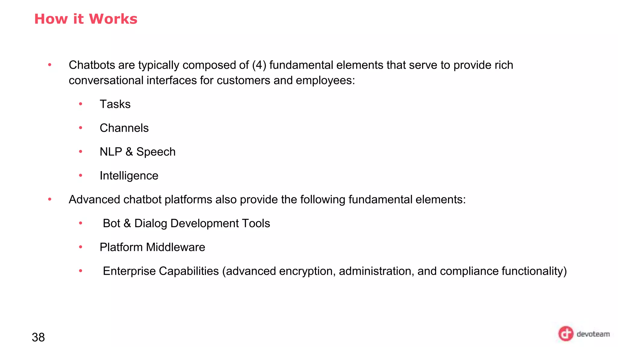 38
How it Works
• Chatbots are typically composed of (4) fundamental elements that serve to provide rich
conversational interfaces for customers and employees:
• Tasks
• Channels
• NLP & Speech
• Intelligence
• Advanced chatbot platforms also provide the following fundamental elements:
• Bot & Dialog Development Tools
• Platform Middleware
• Enterprise Capabilities (advanced encryption, administration, and compliance functionality)
 