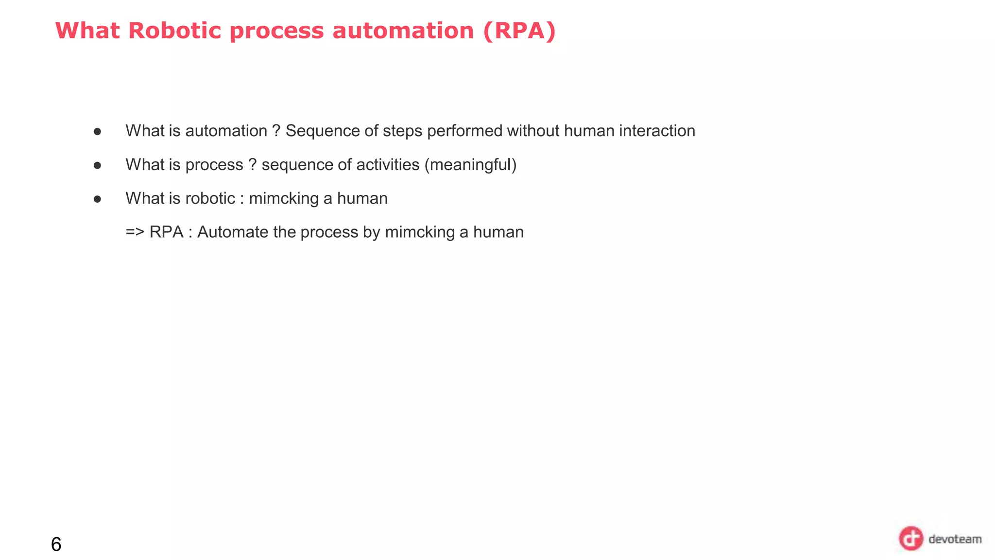 What Robotic process automation (RPA)
6
● What is automation ? Sequence of steps performed without human interaction
● What is process ? sequence of activities (meaningful)
● What is robotic : mimcking a human
=> RPA : Automate the process by mimcking a human
 